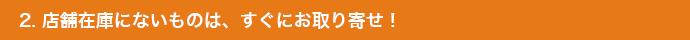 2. 店舗在庫にないものは、すぐにお取り寄せ！