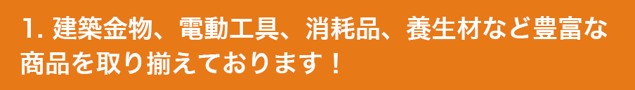 1. 建築金物、電動工具、消耗品、養生材など豊富な商品を取り揃えております！
