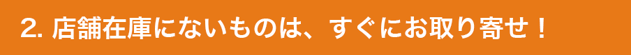 2. 店舗在庫にないものは、すぐにお取り寄せ！